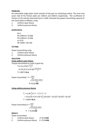 WWW.VIDYARTHIPLUS.COM
PROBLEM:
An automobile single plate clutch consists of two pair on contacting surface. The inner and
outer radii of the friction plate are 120mm and 250mm respectively. The co-efficient of
friction is 0.25 and the total axial force is 15KN. Calculate the power transmitting capacity of
the clutch plate at 500rpm, using
1. Uniform wear theory
2. Uniform pressure theory
GIVEN DATA:
N=2
R1=250mm= 0.25m
R1=120mm= 0.12m
µ= 0.25
W=15KN= 15X 103
TO FIND:
Power transmitting using
1. Uniform wear theory
2. Uniform pressure theory
SOLUTION:
Using uniform wear theory
Torque transmitted on clutch is given by
T=n X µ X W X
𝑟1+𝑟2
2
=2 X 0.25 X 15 X 103
0.25+0.12
2
T= 1387.5 N.m
Power transmitted P =
2π𝑁𝑇
60
=
2π 𝑋 500 𝑋 1387.5
60
P=72.65 kW
Using uniform pressure theory
T = n µ W
2
3
X r1
3 – r2
3 / r1
2– r2
2
= 2 X 0.25 X 15 X 103 X
2
3
X (0.25)3 – (0.12)3 / (0.25)2– (0.12)2
T = 1444.6 N.m
Power transmitted, P =
2π𝑁𝑇
60
=
2π X 500 X 1444.6
60
P = 75.64 kW
RESULT:
Power transmitted,
1. Uniform wear theory P=72.65kW
2. Uniform pressure theory P =75.64kW
 