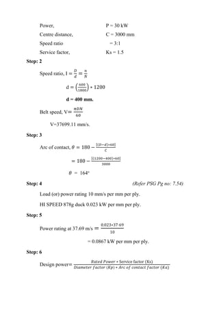 WWW.VIDYARTHIPLUS.COM
WWW.VIDYARTHIPLUS.COM V+ TEAM
Power, P = 30 kW
Centre distance, C = 3000 mm
Speed ratio = 3:1
Service factor, Ks = 1.5
Step: 2
Speed ratio, I =
𝐷
𝑑
=
𝑛
𝑁
d = (
600
1800
) ∗ 1200
d = 400 mm.
Belt speed, V=
𝜋𝐷𝑁
60
V=37699.11 mm/s.
Step: 3
Arc of contact, 𝜃 = 180 −
[(𝐷−𝑑)∗60]
𝐶
= 180 −
[(1200−400)∗60]
3000
𝜃 = 164o
Step: 4 (Refer PSG Pg no: 7.54)
Load (or) power rating 10 mm/s per mm per ply.
HI SPEED 878g duck 0.023 kW per mm per ply.
Step: 5
Power rating at 37.69 m/s =
0.023∗37⋅69
10
= 0.0867 kW per mm per ply.
Step: 6
Design power=
𝑅𝑎𝑡𝑒𝑑 𝑃𝑜𝑤𝑒𝑟 ∗ Service factor (Ks)
𝐷𝑖𝑎𝑚𝑒𝑡𝑒𝑟 𝑓𝑎𝑐𝑡𝑜𝑟 ( 𝐾𝑝) ∗ 𝐴𝑟𝑐 𝑜𝑓 𝑐𝑜𝑛𝑡𝑎𝑐𝑡 𝑓𝑎𝑐𝑡𝑜𝑟 (𝐾𝑎)
 