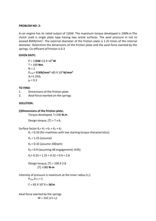 WWW.VIDYARTHIPLUS.COM
PROBLEM NO: 2:
A car engine has its rated output of 12kW. The maximum torque developed is 100N.m.The
clutch used is single plate type having two active surfaces. The axial pressure in not to
exceed 85KN/mm2. The external diameter of the friction plate is 1.25 times of the internal
diameter. Determine the dimensions of the friction plate and the axial force exerted by the
springs. Co-efficient of friction is 0.3
GIVEN DATE:
P = 12kW=12 X 103 W
T = 100 Nm.
N = 2
Pmax= 85KN/mm2 =85 X 103 N/mm2
d1=1.25d2
µ = 0.3
TO FIND:
1. Dimensions of the friction plate
2. Axial force exerted on the springs
SOLUTION:
(i)Dimensions of the friction plate,
Torque developed, T=100 N.m
Design torque, [T] = T x Ks
Surface factor Ks= K1 + K2 + K3 + K4
K1 = 0.33 (for machines with low starting torque characteristics)
K2 = 1.25 (assume)
K3 = 0.32 (assume 100rpm)
K4 = 0.9 (assuming 48 engagement/ shift)
Ks= 0.33 + 1.25 + 0.32 + 0.9 = 2.8
Design torque, [T] = 100 X 2.8
[T] =280 N-m
Intensity of pressure is maximum at the inner radius (r2)
Pmax X r2 = C
C = 85 X 103 X r2 N/m
Axial force exerted by the springs
W = 2πC (r1-r2)
 