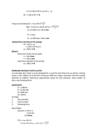 WWW.VIDYARTHIPLUS.COM
= 2 X π X 85 X 103 X r2 (1.25 r2 - r2)
W = 1.335 X 105 r2
2 N
Torque transmitted,[T] = n X µ X W X
𝑟1+𝑟2
2
280 = 2 X 0.3 X 1.335 X 105 X r2
2 1.25𝑟2+𝑟2
2
R2 =0.1459 m or 145.9 mm
R1 =1.25r2
R1 = 0.1823 m or 182.3 mm
(ii)Axial force exerted on the springs:
W = 2πC (r1-r2)
= 1.335 X 105 X (r2
2)
w = 2841.79 N
RESULT:
Dimension of the friction plate
r2 = 145.9mm
r1 = 182.3 mm
Axial force exerted on the springs
w = 2841.79 N
PROBLEMS ON MULTI PLATE CLUTCH:
A multi plate disc clutch is to be designed for a machine tool driven by an electric velocity
ration is 24:1. Motor of 12.455 kW running at 1400 rpm. Space restriction limit the outside
diameter to 100mm. Determine approximate values for disc diameter, total number of
discs, and clamping force.
GIVEN DATE:
D1 = 100mm
P= 12.455 kW
N= 1400 rpm
R1= 50mm
TO FIND:
1. Disc diameter
2. Total number
3. Clamping force
SOLUTIONS:
Assume r2= 0.6 X r1
= 0.6 X 50
r2=30mm
[T]= n x µ x W x R
= n x µ x 2π x Pmax x r2 (r1-r2) x
𝑟1+𝑟2
2
 
