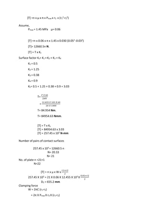 WWW.VIDYARTHIPLUS.COM
[T] =n x µ x π x Pmax x r2 x (r1
2-r2
2)
Assume,
Pmax = 1.45 MPa µ= 0.06
[T] =n x 0.06 x π x 1.45 x 0.030 (0.052 -0.032)
[T]= 12660.5n N.
[T] = T x Ks
Surface factor Ks= K1 + K2 + K3 + K4
K1 = 0.5
K2 = 1.25
K3 = 0.38
K4 = 0.9
Ks= 0.5 + 1.25 + 0.38 + 0.9 = 3.03
T=
𝑃 𝑋 60
2𝜋𝑁
=
12.455 𝑋 103 𝑋 60
2𝜋 𝑋 1400
T= 84.954 Nm.
T= 84954.63 Nmm.
[T] = T x Ks
[T] = 84954.63 x 3.03
[T] = 257.45 x 103 N-mm
Number of pairs of contact surfaces
257.45 x 103 = 12660.5 n
N= 20.33
N= 21
No. of plate n =21+1
N=22
[T] = n x µ x W x
𝑟1+𝑟2
2
257.45 X 103 = 21 X 0.06 X 12.455 X 103 X
0.05+𝑟2
2
D2 = 655.2 mm
Clamping force
W = 2πC (r1-r2)
= 2π X Pmax X r2 X (r1-r2)
 