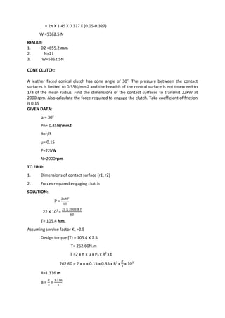 WWW.VIDYARTHIPLUS.COM
= 2π X 1.45 X 0.327 X (0.05-0.327)
W =5362.5 N
RESULT:
1. D2 =655.2 mm
2. N=21
3. W=5362.5N
CONE CLUTCH:
A leather faced conical clutch has cone angle of 30˚. The pressure between the contact
surfaces is limited to 0.35N/mm2 and the breadth of the conical surface is not to exceed to
1/3 of the mean radius. Find the dimensions of the contact surfaces to transmit 22kW at
2000 rpm. Also calculate the force required to engage the clutch. Take coefficient of friction
is 0.15
GIVEN DATA:
α = 30˚
Pn= 0.35N/mm2
B=r/3
µ= 0.15
P=22kW
N=2000rpm
TO FIND:
1. Dimensions of contact surface (r1, r2)
2. Forces required engaging clutch
SOLUTION:
P =
2π𝑁𝑇
60
22 X 103 =
2π X 2000 X 𝑇
60
T= 105.4 Nm.
Assuming service factor Ks =2.5
Design torque [T} = 105.4 X 2.5
T= 262.60N.m
T =2 x π x µ x Pn x R2 x b
262.60 = 2 x π x 0.15 x 0.35 x R2 x
𝑅
3
x 103
R=1.336 m
B =
𝑅
3
=
1.336
3
 
