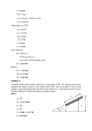 WWW.VIDYARTHIPLUS.COM
B = 0.445m
𝑟1−𝑟2
𝑏
= sinα
r1-r2 = b X sinα = 0.445 x sin (15)
r1-r2 = 0.1151m
Mean radius, R =
𝑟1+𝑟2
2
r1+r2 = 2.672
r1-r2 = 0.1151
r1+r2 = 2.672
2 r1= 2.781
r1 =1.393m
r2 = 1.279m
Force required:
W = 2πC (r1-r2)
= 2π X Pn X r2 X (r1-r2)
= 2π X 0.35 X 1.279 X (1.393-1.279)
W = 3206.44N
RESULT:
R1 = 1.393 mm
R2 = 1.279 mm
W = 3206.44N
Problem: 3
A leather faced conical friction clutch has a cone angle of 300
. The intensity of pressure
between the clutch surface is not exceed 6x104
N/𝑚2
and the breadth of the conical
surface is not to be greater than 1/3 of the mean radius if µ = 0.20 and the clutch transmit
37 KW at 2000 rpm. Find the dimension of contact surfaces
Given :
α = 300
𝑃𝑛 = 6x104
N/𝒎 𝟐
b = R/3
µ = 0.2
P = 37 KW = 37x103
W
N = 2000 rpm
b
r 1
r 2
R
α
 