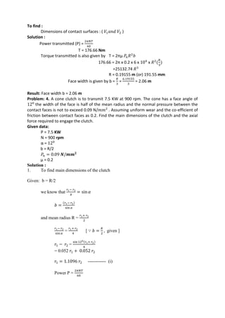 WWW.VIDYARTHIPLUS.COM
To find :
Dimensions of contact surfaces : ( 𝑉1 𝑎𝑛𝑑 𝑉2 )
Solution :
Power transmitted (P) =
2𝜋𝑁𝑇
60
T = 176.66 Nm
Torque transmitted is also given by T = 2πµ 𝑃𝑛 𝑅2
𝑏
176.66 = 2π x 0.2 x 6 x 104
x 𝑅2
(
𝑅
3
)
=25132.74 𝑅3
R = 0.19155 m (or) 191.55 mm
Face width is given by b =
𝑅
3
=
6.19155
3
= 2.06 m
Result: Face width b = 2.06 m
Problem: 4. A cone clutch is to transmit 7.5 KW at 900 rpm. The cone has a face angle of
120
the width of the face is half of the mean radius and the normal pressure between the
contact faces is not to exceed 0.09 N/𝑚𝑚2
. Assuming uniform wear and the co-efficient of
friction between contact faces as 0.2. Find the main dimensions of the clutch and the axial
force required to engage the clutch.
Given data:
P = 7.5 KW
N = 900 rpm
α = 120
b = R/2
𝑃𝑛 = 0.09 𝑵/𝒎𝒎 𝟐
µ = 0.2
Solution :
1. To find main dimensions of the clutch
Given: b = R/2
we know that
𝑟1− 𝑟2
𝑏
= sin 𝛼
𝑏 =
(𝑟1− 𝑟2)
sin 𝛼
and mean radius R =
𝑟1+ 𝑟2
2
𝑟1− 𝑟2
sin 𝛼
=
𝑟1+ 𝑟2
4
[ ∵ 𝑏 =
𝑅
2
, given ]
𝑟1 − 𝑟2 =
sin 120(𝑟1+ 𝑟2)
4
= 0.052 𝑟1 + 0.052 𝑟2
𝑟1 = 1.1096 𝑟2 ------------ (i)
Power P =
2𝜋𝑁𝑇
60
 