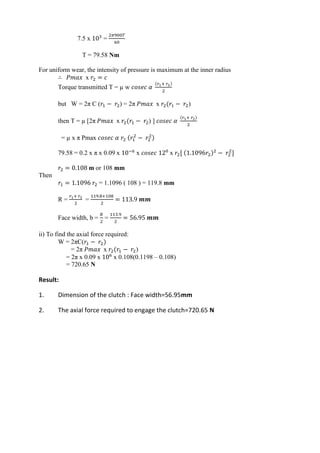 WWW.VIDYARTHIPLUS.COM
7.5 x 103
=
2𝜋900𝑇
60
T = 79.58 Nm
For uniform wear, the intensity of pressure is maximum at the inner radius
∴ 𝑃𝑚𝑎𝑥 x 𝑟2 = 𝑐
Torque transmitted T = µ w 𝑐𝑜𝑠𝑒𝑐 𝛼
(𝑟1+ 𝑟2)
2
but W = 2π C (𝑟1 − 𝑟2) = 2π 𝑃𝑚𝑎𝑥 x 𝑟2(𝑟1 − 𝑟2)
then T = µ [2π 𝑃𝑚𝑎𝑥 x 𝑟2(𝑟1 − 𝑟2) ] 𝑐𝑜𝑠𝑒𝑐 𝛼
(𝑟1+ 𝑟2)
2
= µ x π Pmax 𝑐𝑜𝑠𝑒𝑐 𝛼 𝑟2 (𝑟1
2
− 𝑟2
2)
79.58 = 0.2 x π x 0.09 x 10−6
x 𝑐𝑜𝑠𝑒𝑐 120
x 𝑟2[ (1.1096𝑟2)2
− 𝑟2
2
]
𝑟2 = 0.108 m or 108 mm
Then
𝑟1 = 1.1096 𝑟2 = 1.1096 ( 108 ) = 119.8 mm
R =
𝑟1+ 𝑟2
2
=
119.8+108
2
= 113.9 𝒎𝒎
Face width, b =
𝑅
2
=
113.9
2
= 56.95 𝒎𝒎
ii) To find the axial force required:
W = 2πC(𝑟1 − 𝑟2)
= 2π 𝑃𝑚𝑎𝑥 x 𝑟2(𝑟1 − 𝑟2)
= 2π x 0.09 x 106
x 0.108(0.1198 – 0.108)
= 720.65 N
Result:
1. Dimension of the clutch : Face width=56.95mm
2. The axial force required to engage the clutch=720.65 N
 