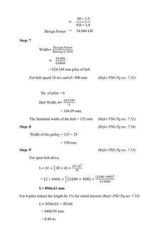 WWW.VIDYARTHIPLUS.COM
WWW.VIDYARTHIPLUS.COM V+ TEAM
=
30 ∗ 1.5
0.8 ∗ 1.4
Design Power = 54.086 kW.
Step: 7
Width=
𝐷𝑒𝑠𝑖𝑔𝑛 𝑃𝑜𝑤𝑒𝑟
𝑅𝑎𝑡𝑖𝑛𝑔 𝑜𝑓 𝐵𝑒𝑙𝑡
=
54.086
0.0866
= 624.549 mm piles of belt
For belt speed 10 m/s and d= 400 mm (Refer PSG Pg no: 7.52)
No. of piles = 6
Belt Width, b=
624.549
6
= 104.09 mm.
The Standard width of the belt = 125 mm. (Refer PSG Pg no: 7.52)
Step: 8 (Refer PSG Pg no: 7.54)
Width of the pulley = 125 + 25
= 150 mm.
Step: 9 (Refer PSG Pg no: 7.53)
For open belt drive,
L= 2𝐶 +
𝜋
2
(D + d) +
( 𝐷−𝑑)
2
4𝐶
= (2 ∗ 3000) +
𝜋
2
(1200 + 400) +
(1200−400)2
4∗3000
L= 8566.61 mm.
For 6 piles reduce the length by 1% for initial tension (Refer PSG Pg no: 7.53)
L= 8566.61 − 85.66
= 8480.95 mm.
= 8.48 m.
 