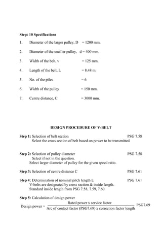 WWW.VIDYARTHIPLUS.COM
WWW.VIDYARTHIPLUS.COM V+ TEAM
Step: 10 Specifications
1. Diameter of the larger pulley, D = 1200 mm.
2. Diameter of the smaller pulley, d = 400 mm.
3. Width of the belt, v = 125 mm.
4. Length of the belt, L = 8.48 m.
5. No. of the piles = 6
6. Width of the pulley = 150 mm.
7. Centre distance, C = 3000 mm.
DESIGN PROCEDURE OF V-BELT
Step 1: Selection of belt section PSG 7.58
Select the cross section of belt based on power to be transmitted
Step 2: Selection of pulley diameter PSG 7.58
Select if not in the question.
Select larger diameter of pulley for the given speed ratio.
Step 3: Selection of centre distance C PSG 7.61
Step 4: Determination of nominal pitch length L PSG 7.61
V-belts are designated by cross section & inside length.
Standard inside length from PSG 7.58, 7.59, 7.60.
Step 5: Calculation of design power
Design power =
Rated power x service factor
PSG7.69
Arc of contact factor (PSG7.68) x correction factor length
 