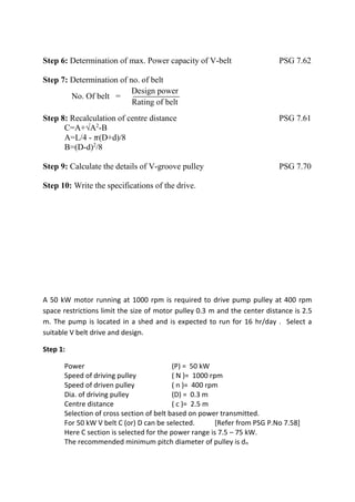 WWW.VIDYARTHIPLUS.COM
WWW.VIDYARTHIPLUS.COM V+ TEAM
Step 6: Determination of max. Power capacity of V-belt PSG 7.62
Step 7: Determination of no. of belt
No. Of belt =
Design power
Rating of belt
Step 8: Recalculation of centre distance PSG 7.61
C=A+√A2
-B
A=L/4 - 𝜋(D+d)/8
B=(D-d)2
/8
Step 9: Calculate the details of V-groove pulley PSG 7.70
Step 10: Write the specifications of the drive.
A 50 kW motor running at 1000 rpm is required to drive pump pulley at 400 rpm
space restrictions limit the size of motor pulley 0.3 m and the center distance is 2.5
m. The pump is located in a shed and is expected to run for 16 hr/day . Select a
suitable V belt drive and design.
Step 1:
Power (P) = 50 kW
Speed of driving pulley ( N )= 1000 rpm
Speed of driven pulley ( n )= 400 rpm
Dia. of driving pulley (D) = 0.3 m
Centre distance ( c )= 2.5 m
Selection of cross section of belt based on power transmitted.
For 50 kW V belt C (or) D can be selected. [Refer from PSG P.No 7.58]
Here C section is selected for the power range is 7.5 – 75 kW.
The recommended minimum pitch diameter of pulley is dn
 