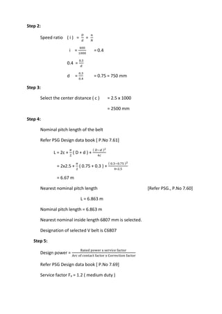 WWW.VIDYARTHIPLUS.COM
WWW.VIDYARTHIPLUS.COM V+ TEAM
Step 2:
Speed ratio ( i ) =
𝐷
𝑑
=
𝑛
𝑁
i =
400
1000
= 0.4
0.4 =
0.3
𝑑
d =
0.3
0.4
= 0.75 = 750 mm
Step 3:
Select the center distance ( c ) = 2.5 x 1000
= 2500 mm
Step 4:
Nominal pitch length of the belt
Refer PSG Design data book [ P.No 7.61]
L = 2c +
𝜋
2
( D + d ) +
( 𝐷−𝑑 )2
4𝑐
= 2x2.5 +
𝜋
2
( 0.75 + 0.3 ) +
( 0.3−0.75 )2
4∗2.5
= 6.67 m
Nearest nominal pitch length [Refer PSG., P.No 7.60]
L = 6.863 m
Nominal pitch length = 6.863 m
Nearest nominal inside length 6807 mm is selected.
Designation of selected V belt is C6807
Step 5:
Design power =
Rated power x service factor
Arc of contact factor x Correction factor
Refer PSG Design data book [ P.No 7.69]
Service factor Fa = 1.2 ( medium duty )
 