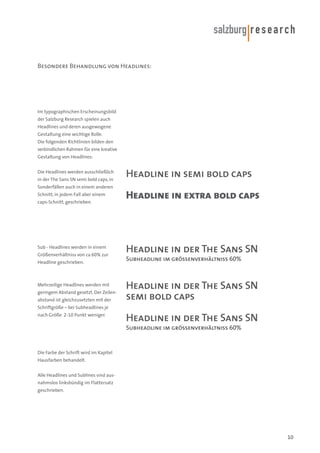 Besondere Behandlung von Headlines:

Im typographischen Erscheinungsbild
der Salzburg Research spielen auch
Headlines und deren ausgewogene
Gestaltung eine wichtige Rolle.
Die folgenden Richtlinien bilden den
verbindlichen Rahmen für eine kreative
Gestaltung von Headlines:
Die Headlines werden ausschließlich

Headline in semi bold caps

in der The Sans SN semi bold caps, in
Sonderfällen auch in einem anderen
Schnitt, in jedem Fall aber einem

Headline in extra bold caps

caps-Schnitt, geschrieben.

Sub - Headlines werden in einem

Headline in der The Sans SN

Größenverhältniss von ca 60% zur
Headline geschrieben.

Mehrzeilige Headlines werden mit
geringem Abstand gesetzt. Der Zeilenabstand ist gleichzusetzten mit der

Subheadline im grössenverhältniss 60%

Headline in der The Sans SN
semi bold caps

Schriftgröße – bei Subheadlines je
nach Größe 2-10 Punkt weniger.

Headline in der The Sans SN
Subheadline im grössenverhältniss 60%

Die Farbe der Schrift wird im Kapitel
Hausfarben behandelt.
Alle Headlines und Sublines sind ausnahmslos linksbündig im Flattersatz
geschrieben.

10

 