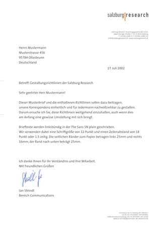 Salzburg Research Forschungsgesellschaft m.b.H.
Jakob Haringer Straße 5 / III | A-5020 Salzburg
T +43.662.2288-0 | F +43.662.2288-222
<info@salzburgresearch.at> www.salzburgresearch.at

Herrn Mustermann
Musterstrasse 456
95784 Ollasbrunn
Deutschland
17. Juli 2002

Betreff: Gestaltungsrichtlinien der Salzburg Research
Sehr geehrter Herr Mustermann!
Dieser Musterbrief und die enthaltenen Richtlinien sollen dazu beitragen,
unsere Korrespondenz einheitlich und für Jedermann nachvollziehbar zu gestalten.
Darum ersuche ich Sie, diese Richtlinien weitgehend einzuhalten, auch wenn dies
am Anfang eine gewisse Umstellung mit sich bringt.
Brieftexte werden linksbündig in der The Sans SN plain geschrieben.
Wir verwenden dabei eine Schriftgröße von 12 Punkt und einen Zeilenabstand von 18
Punkt oder 1.5 zeilig. Die seitlichen Ränder zum Papier betragen links 25mm und rechts
16mm, der Rand nach unten beträgt 25mm.

Ich danke Ihnen für Ihr Verständnis und Ihre Mitarbeit.
Mit freundlichen Grüßen

Jan Steindl
Bereich Communications

Firmenbuch-Nr. LG Salzburg FN 1490161 t
UID-Nr. ATU 41145408 | DVR 0939081
Raiffeisenverband Salzburg | Kto. Nr. 01072495 | BLZ 35100
IBAN AT133510000001072495 | BIC RVSAAT2S100

 