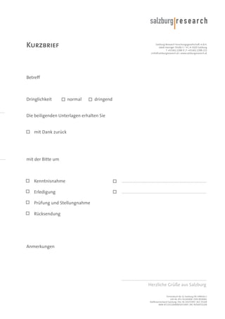 Kurzbrief

Salzburg Research Forschungsgesellschaft m.b.H.
Jakob Haringer Straße 5 / III | A-5020 Salzburg
T +43.662.2288-0 | F +43.662.2288-222
<info@salzburgresearch.at> www.salzburgresearch.at

Betreff

Dringlichkeit

normal

dringend

Die beiligenden Unterlagen erhalten Sie

mit Dank zurück

mit der Bitte um

Kenntnisnahme

..................................................................................

Erledigung

..................................................................................

Prüfung und Stellungnahme
Rücksendung

Anmerkungen

..................................................................................
Herzliche Grüße aus Salzburg
Firmenbuch-Nr. LG Salzburg FN 1490161 t
UID-Nr. ATU 41145408 | DVR 0939081
Raiffeisenverband Salzburg | Kto. Nr. 01072495 | BLZ 35100
IBAN AT133510000001072495 | BIC RVSAAT2S100

 