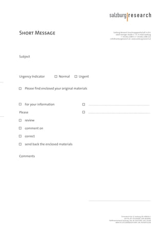 Short Message

Salzburg Research Forschungsgesellschaft m.b.H.
Jakob Haringer Straße 5 / III | A-5020 Salzburg
T +43.662.2288-0 | F +43.662.2288-222
<info@salzburgresearch.at> www.salzburgresearch.at

Subject

Urgency Indicator

Normal

Urgent

Please find enclosed your original materials

For your information
Please

.................................................................................
..................................................................................

review
comment on
correct
send back the enclosed materials

Comments

..................................................................................

Firmenbuch-Nr. LG Salzburg FN 1490161 t
UID-Nr. ATU 41145408 | DVR 0939081
Raiffeisenverband Salzburg | Kto. Nr. 01072495 | BLZ 35100
IBAN AT133510000001072495 | BIC RVSAAT2S100

 