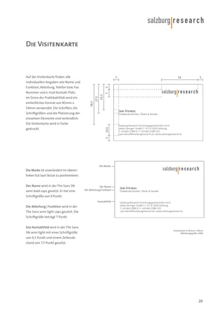 Die Visitenkarte

Auf der Visitenkarte finden alle

5

34

5

individuellen Angaben wie Name und
5

Funktion, Abteilung, Telefon bzw. Fax

einheitliches Format von 85mm x
54mm verwendet. Die Schriften, die

38,5

24,3

Im Sinne der Praktikabilität wird ein

27,5

7

Nummer und e-mail Kontakt Platz.

Jan Steindl

Schriftgrößen und die Platzierung der

Communications | Print & Sound

einzelnen Elemente sind verbindlich.
Salzburg Research Forschungsgesellschaft m.b.H.
Jakob Haringer Straße 5 / III | A-5020 Salzburg
T +43.662.2288-0 | F +43.662.2288-222
<jan.steindl@salzburgresearch.at> www.salzburgresearch.at

5

gedruckt.

10,5

Die Visitenkarte wird in Farbe

Die Marke

Die Marke ist unverändert im oberen
linken Eck laut Skizze zu positionieren.
Der Name wird in der The Sans SN
semi bold caps gesetzt. Er hat eine

Der Name
Die Abteilung/Funktion

Jan Steindl
Communications | Print & Sound

Schriftgröße von 9 Punkt.
Kontaktfeld

Die Abteilung | Funktion wird in der
The Sans semi light caps gesetzt. Die

Salzburg Research Forschungsgesellschaft m.b.H.
Jakob Haringer Straße 5 / III | A-5020 Salzburg
T +43.662.2288-0 | F +43.662.2288-222
<jan.steindl@salzburgresearch.at> www.salzburgresearch.at

Schriftgröße beträgt 7 Punkt
Das Kontaktfeld wird in der The Sans
SN semi light mit einer Schriftgröße

Visitenkarte in 85mm x 54mm
Abbildungsgröße 100%

von 6,5 Punkt und einem Zeilenabstand von 7,7 Punkt gesetzt.

20

 