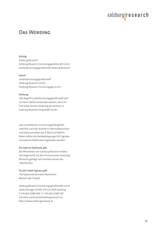 Das Wording

Richtig:
Salzburg Research
Salzburg Research Forschungsgesellschaft m.b.H.
Landesforschungsgesellschaft Salzburg Research
Falsch:
Landesforschungsgesellschaft*
Salzburg Research GmbH
Salzburg Research Forschungsges.m.b.H.
Achtung:
*Der Begriff Landesforschungsgesellschaft darf
nur dann alleine verwendet werden, wenn im
Text davor bereits eindeutig der Kontext zu
Salzburg Research hergestellt wurde.

Zum einheitlichen Erscheinungsbild gehört
natürlich auch der Auftritt in informelleren Kommunikationsmedien wie E-Mail und Telefon.
Daher sollten die Randbedingungen für Signatur
und externe Telefonate eingehalten werden.
Für externe Telefonate gilt:
Die Mitarbeiter von Salzburg Research melden
sich beginnend mit dem Firmennamen (Salzburg
Research) gefolgt vom Familiennamen des
Mitarbeiters.
Für die E-Mail Signatur gilt:
Titel (optional) Vorname Nachname
Bereich oder Projekt
Salzburg Research Forschungsgesellschaft m.b.H.
Jakob Haringer Straße 5/III | A-5020 Salzburg
T +43.662.2288-XXX | F +43.662.2288-222
vorname.nachname@salzburgresearch.at
http://www.salzburgresearch.at

21

 