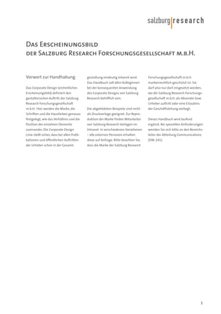 Das Erscheinungsbild
der Salzburg Research Forschungsgesellschaft m.b.H.

Vorwort zur Handhabung

gestaltung eindeutig erkannt wird.

Forschungsgesellschaft m.b.H.

Das Handbuch soll allen KollegInnen

markenrechtlich geschützt ist. Sie

Das Corporate Design (einheitliches

bei der konsequenten Anwendung

darf also nur dort eingesetzt werden,

Erscheinungsbild) definiert den

des Corporate Designs von Salzburg

wo die Salzburg Research Forschungs-

gestalterischen Auftritt der Salzburg

Research behilflich sein.

gesellschaft m.b.H. als Absender bzw.

Research Forschungsgesellschaft

Urheber auftritt oder eine Erlaubnis

m.b.H. Hier werden die Marke, die

Die abgebildeten Beispiele sind nicht

Schriften und die Hausfarben genauso

als Druckvorlage geeignet. Zur Repro-

festgelegt, wie das Verhältnis und die

duktion der Marke finden Mitarbeiter

Dieses Handbuch wird laufend

Position der einzelnen Elemente

von Salzburg Research Vorlagen im

ergänzt. Bei speziellen Anforderungen

zueinander. Die Corporate Design

Intranet in verschiedenen Variationen

wenden Sie sich bitte an den Bereichs-

Linie stellt sicher, dass bei allen Publi-

– alle externen Personen erhalten

leiter der Abteilung Communications

kationen und öffentlichen Auftritten

diese auf Anfrage. Bitte beachten Sie,

(DW. 241).

der Urheber schon in der Gesamt-

dass die Marke der Salzburg Research

der Geschäftsleitung vorliegt.

3

 