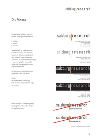 Die Marke

Die Marke der Salzburg Research
besteht aus folgenden Elementen:
| salzburg
| Balken
| research

Anwendung: Farbe auf hellem Grund
salzburg: 60% Schwarz
Balken: Orange
research: 80% Schwarz
Datei: SR_NEU_Logo_4c

Diese werden als fixe graphische
Einheit verwendet. Das bedeutet:
Sowohl die Relation und Abstände
von „salzburg“, dem Balken und
„research“, als auch deren Reihenfolge
müssen eingehalten werden. Die

Anwendung: sw auf hellem Grund
salzburg: 40% Schwarz
Balken: 80% Schwarz
research: 60% Schwarz
Datei: SR_NEU_Logo_sw

Marke darf niemals gedehnt oder
gequetscht werden.
Die Marke wird in 4 Farbvarianten
eingesetzt (siehe Abb. rechts).
Merke:
Bei schwarzweiß Ausdrucken

Anwendung: Farbe auf dunklem Grund
salzburg: 40% Schwarz
Balken: Orange
research: 60% Schwarz
Datei: SR_NEU_Logo_4c_neg

bitte auch das entsprechende Logo
verwenden!

Anwendung: sw auf dunklem Grund
salzburg: 40% Schwarz
Balken: 20% Schwarz
research: 60% Schwarz
Datei: SR_NEU_Logo_sw_neg

Bezeichnungen für Abteilungen der
Salzburg Research werden nicht in
die Marke integriert.

Communications

NewMediaLab
Beispiele für falsche Anwendung der Marke

4

 