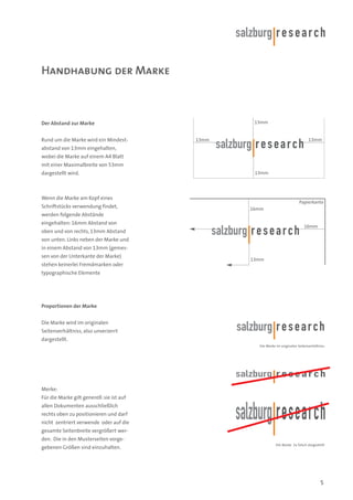 Handhabung der Marke

13mm

Der Abstand zur Marke
Rund um die Marke wird ein Mindest-

13mm

13mm

abstand von 13mm eingehalten,
wobei die Marke auf einem A4 Blatt
mit einer Maximalbreite von 53mm
dargestellt wird.

13mm

Wenn die Marke am Kopf eines
Schriftstücks verwendung findet,

Papierkante
16mm

werden folgende Abstände
eingehalten: 16mm Abstand von

16mm

oben und von rechts, 13mm Abstand
von unten. Links neben der Marke und
in einem Abstand von 13mm (gemessen von der Unterkante der Marke)

13mm

stehen keinerlei Fremdmarken oder
typographische Elemente

Proportionen der Marke
Die Marke wird im originalen
Seitenverhältniss, also unverzerrt
dargestellt.
Die Marke im originalen Seitenverhältniss

Merke:
Für die Marke gilt generell: sie ist auf
allen Dokumenten ausschließlich
rechts oben zu positionieren und darf
nicht zentriert verwende oder auf die
gesamte Seitenbreite vergrößert werden. Die in den Musterseiten vorgegebenen Größen sind einzuhalten.

Die Marke 2x falsch dargestellt

5

 