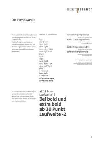 Die Typographie

Die Grundschrift der Salzburg Research

The Sans SN Schriftfamilie:

Forschungsgesellschaft m.b.H. ist die
«The Sans SN».
Die Schrift liegt in verschiedenen
Schriftschnitten vor, welche auch zur
Verwendung kommen sollten – keine
kursiv oder fauxbold Einstellungen
verwenden!

Ab einer Schriftgröße von 18 Punkt ist
zu beachten, dass die Laufweite -3
beträgt. Die Schriftschnitte «bold»
und «extra bold» werden ab 30 Punkt
um -2 unterschnitten.

kursiv richtig angewendet
Schriftschnitt: The Sans SN italic

light
light caps
light italic
semi light
semi light caps
semi light italic
plain
caps
italic
semi bold
semi bold caps
semi bold italic
bold
bold caps
bold italic
extra bold
extra bold caps
extra bold italic

kursiv falsch angewendet
Schriftschnitt: The Sans SN plain
mit Einstellung «kursiv»

bold richtig angewendet
Schriftschnitt: The Sans SN bold

bold falsch angewendet
Schriftschnitt: The Sans SN plain
mit Einstellung «fett»

Zwei Beispiele für die Anwendung der
Schriftfamilie «The Sans SN».
Bei kursiver Schrift sollte immer der
entsprechende Schriftschnitt angewendet
werden, ebenso bei fetter Schrift.

ab 18 Punkt
Laufweite -3

Bei bold und
extra bold
ab 30 Punkt
Laufweite -2

8

 