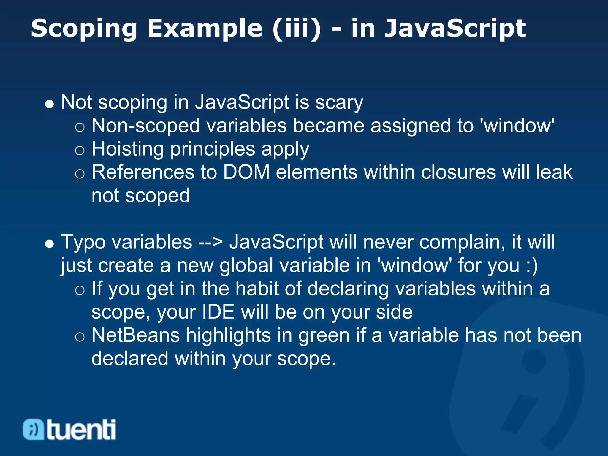 Scoping Example (iii) - in JavaScript

  Not scoping in JavaScript is scary
     Non-scoped variables became assigned to 'window'
     Hoisting principles apply
     References to DOM elements within closures will leak
     not scoped

  Typo variables --> JavaScript will never complain, it will
  just create a new global variable in 'window' for you :)
      If you get in the habit of declaring variables within a
      scope, your IDE will be on your side
      NetBeans highlights in green if a variable has not been
      declared within your scope.
 
