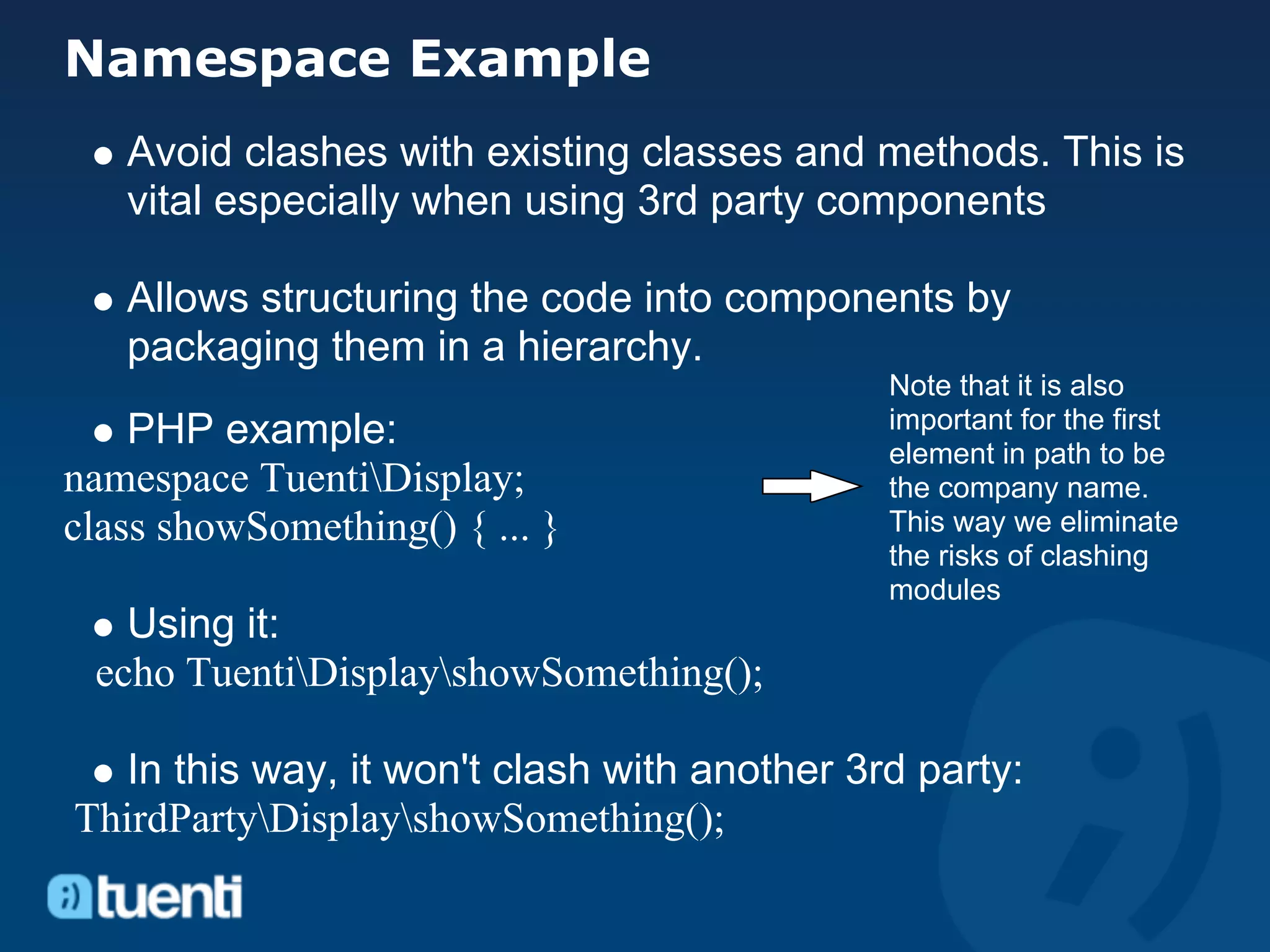 Namespace Example
   Avoid clashes with existing classes and methods. This is
   vital especially when using 3rd party components

   Allows structuring the code into components by
   packaging them in a hierarchy.
                                              Note that it is also
    PHP example:                              important for the first
                                              element in path to be
namespace TuentiDisplay;                     the company name.
class showSomething() { ... }                 This way we eliminate
                                              the risks of clashing
                                              modules
   Using it:
 echo TuentiDisplayshowSomething();

   In this way, it won't clash with another 3rd party:
ThirdPartyDisplayshowSomething();
 