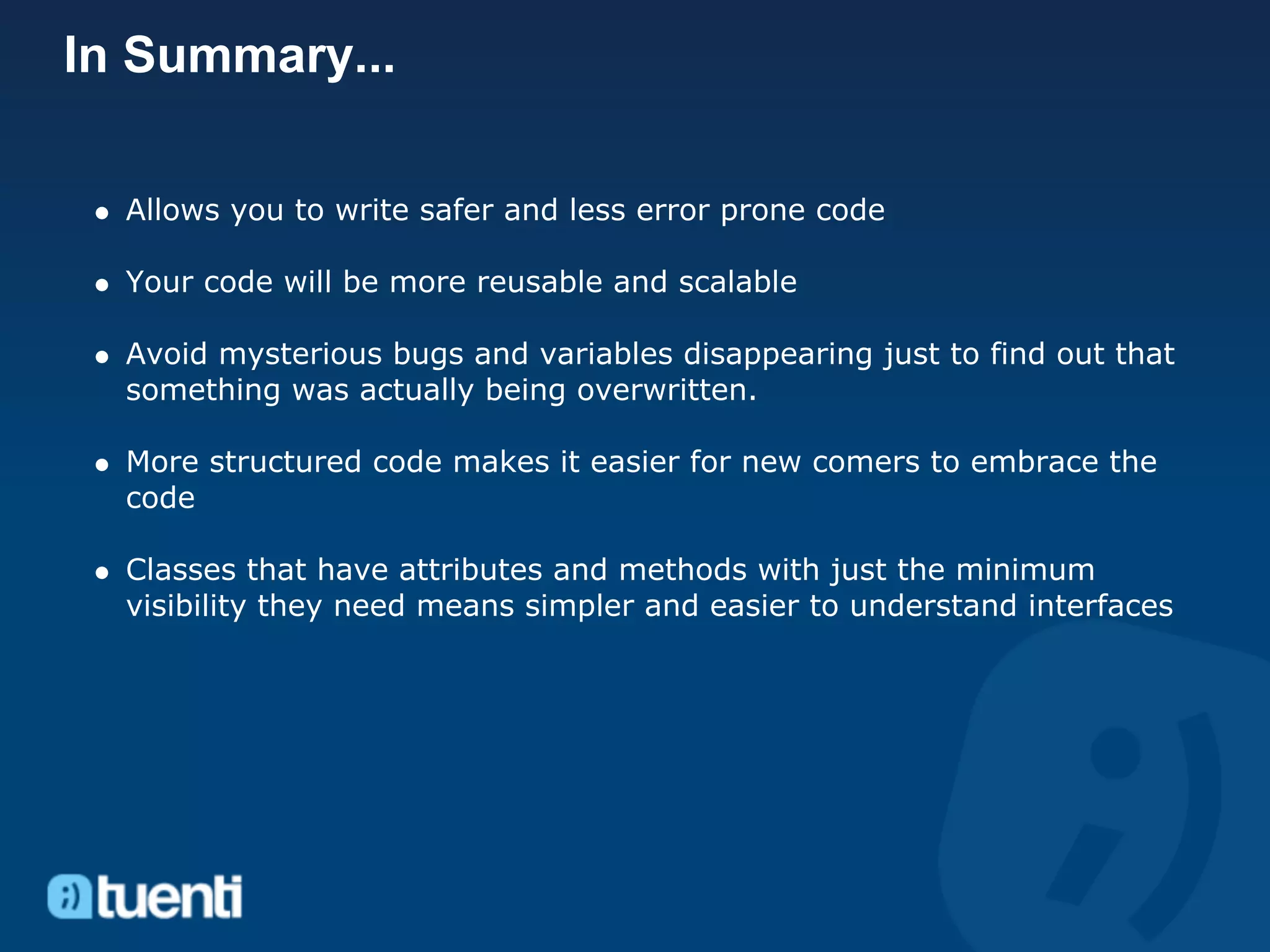 In Summary...

  Allows you to write safer and less error prone code

  Your code will be more reusable and scalable

  Avoid mysterious bugs and variables disappearing just to find out that
  something was actually being overwritten.

  More structured code makes it easier for new comers to embrace the
  code

  Classes that have attributes and methods with just the minimum
  visibility they need means simpler and easier to understand interfaces
 