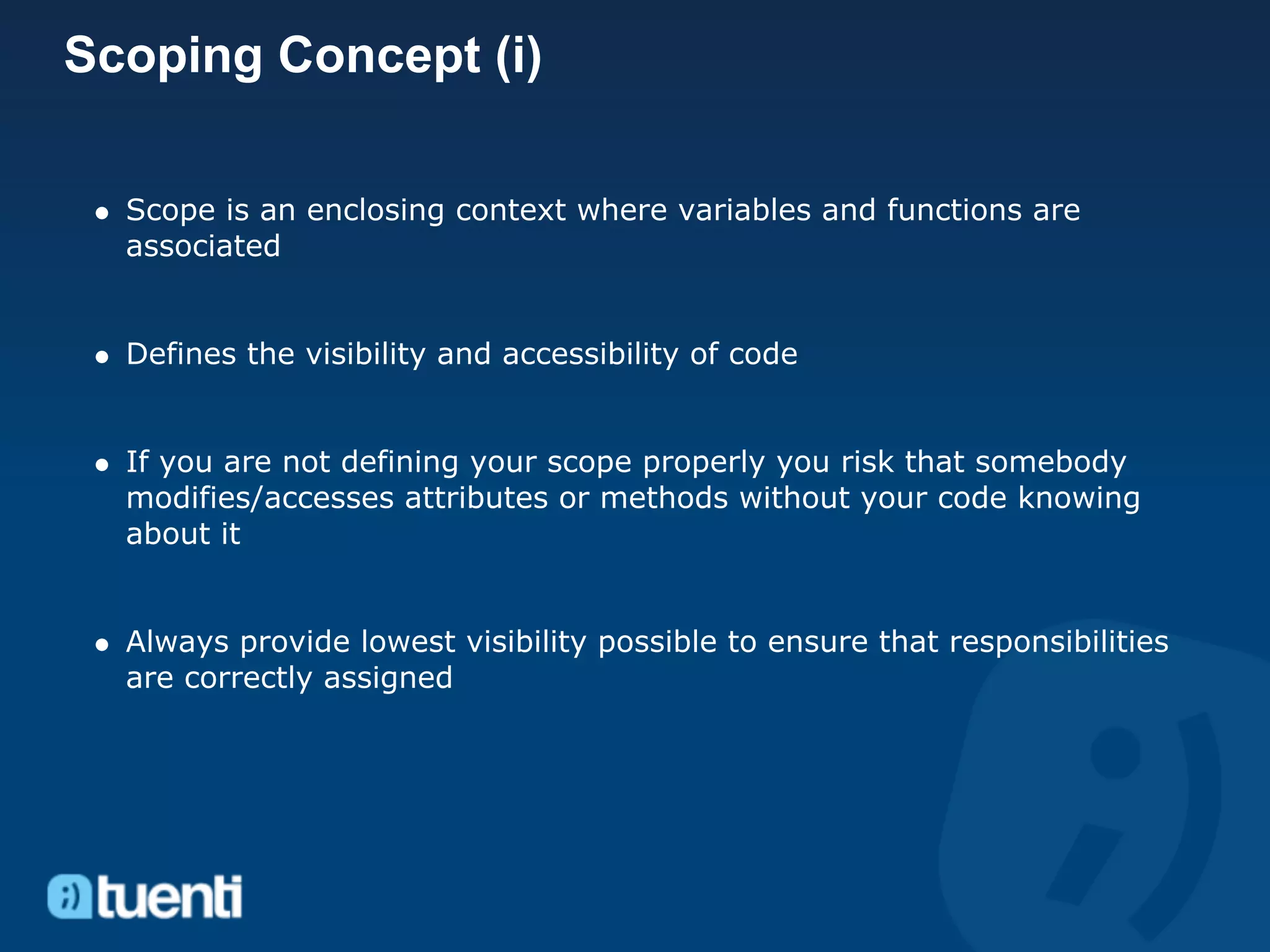Scoping Concept (i)

  Scope is an enclosing context where variables and functions are
  associated


  Defines the visibility and accessibility of code


  If you are not defining your scope properly you risk that somebody
  modifies/accesses attributes or methods without your code knowing
  about it


  Always provide lowest visibility possible to ensure that responsibilities
  are correctly assigned
 