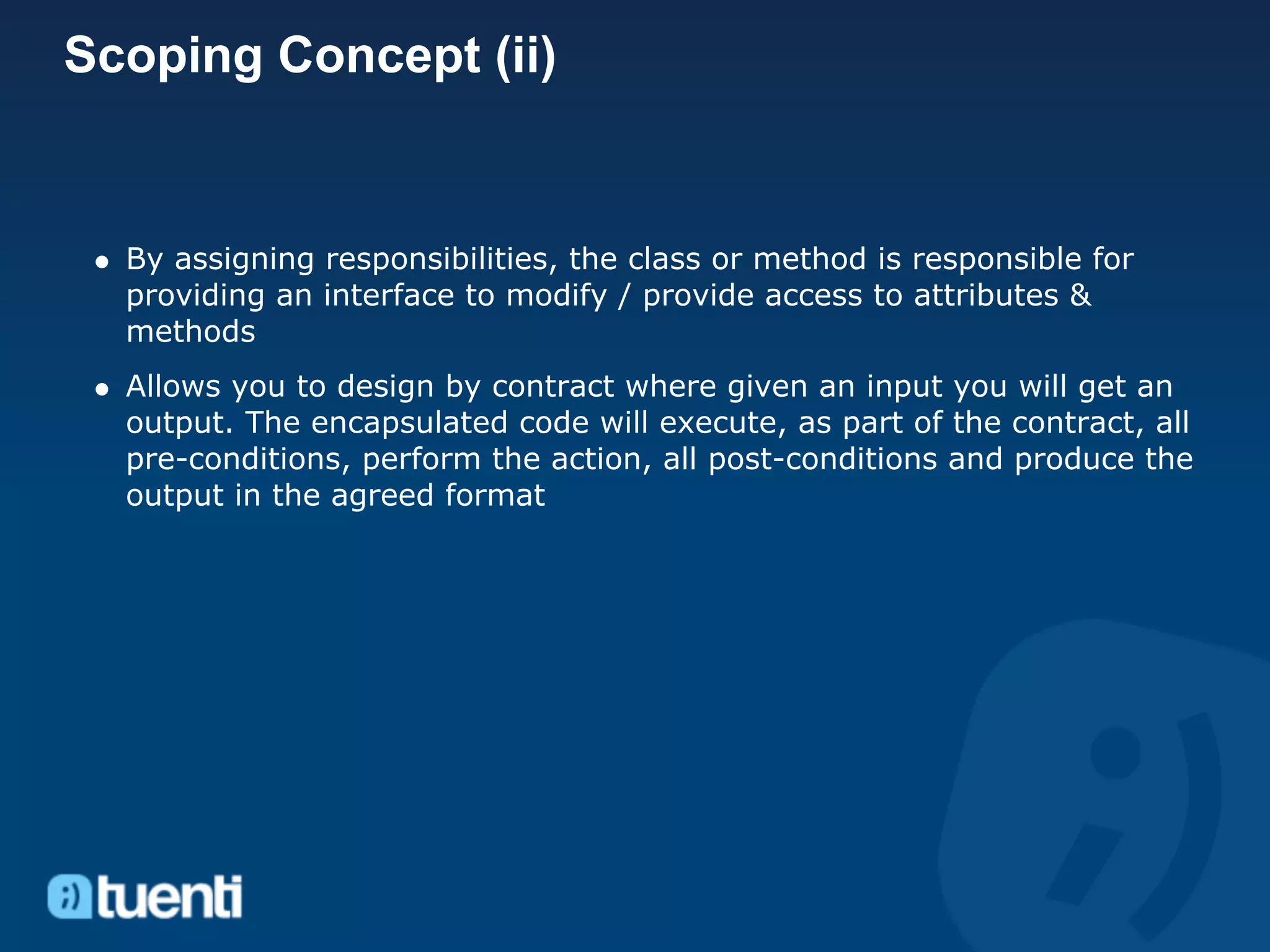 Scoping Concept (ii)


  By assigning responsibilities, the class or method is responsible for
  providing an interface to modify / provide access to attributes &
  methods
  Allows you to design by contract where given an input you will get an
  output. The encapsulated code will execute, as part of the contract, all
  pre-conditions, perform the action, all post-conditions and produce the
  output in the agreed format
 