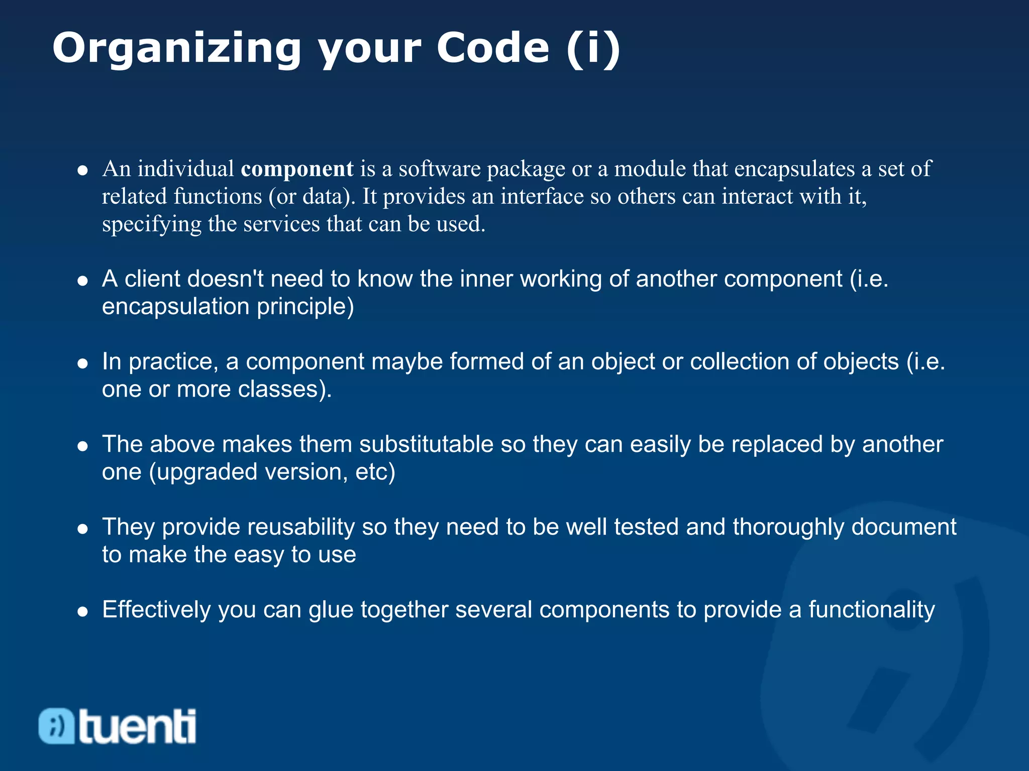 Organizing your Code (i)

  An individual component is a software package or a module that encapsulates a set of
  related functions (or data). It provides an interface so others can interact with it,
  specifying the services that can be used.

  A client doesn't need to know the inner working of another component (i.e.
  encapsulation principle)

  In practice, a component maybe formed of an object or collection of objects (i.e.
  one or more classes).

  The above makes them substitutable so they can easily be replaced by another
  one (upgraded version, etc)

  They provide reusability so they need to be well tested and thoroughly document
  to make the easy to use

  Effectively you can glue together several components to provide a functionality
 
