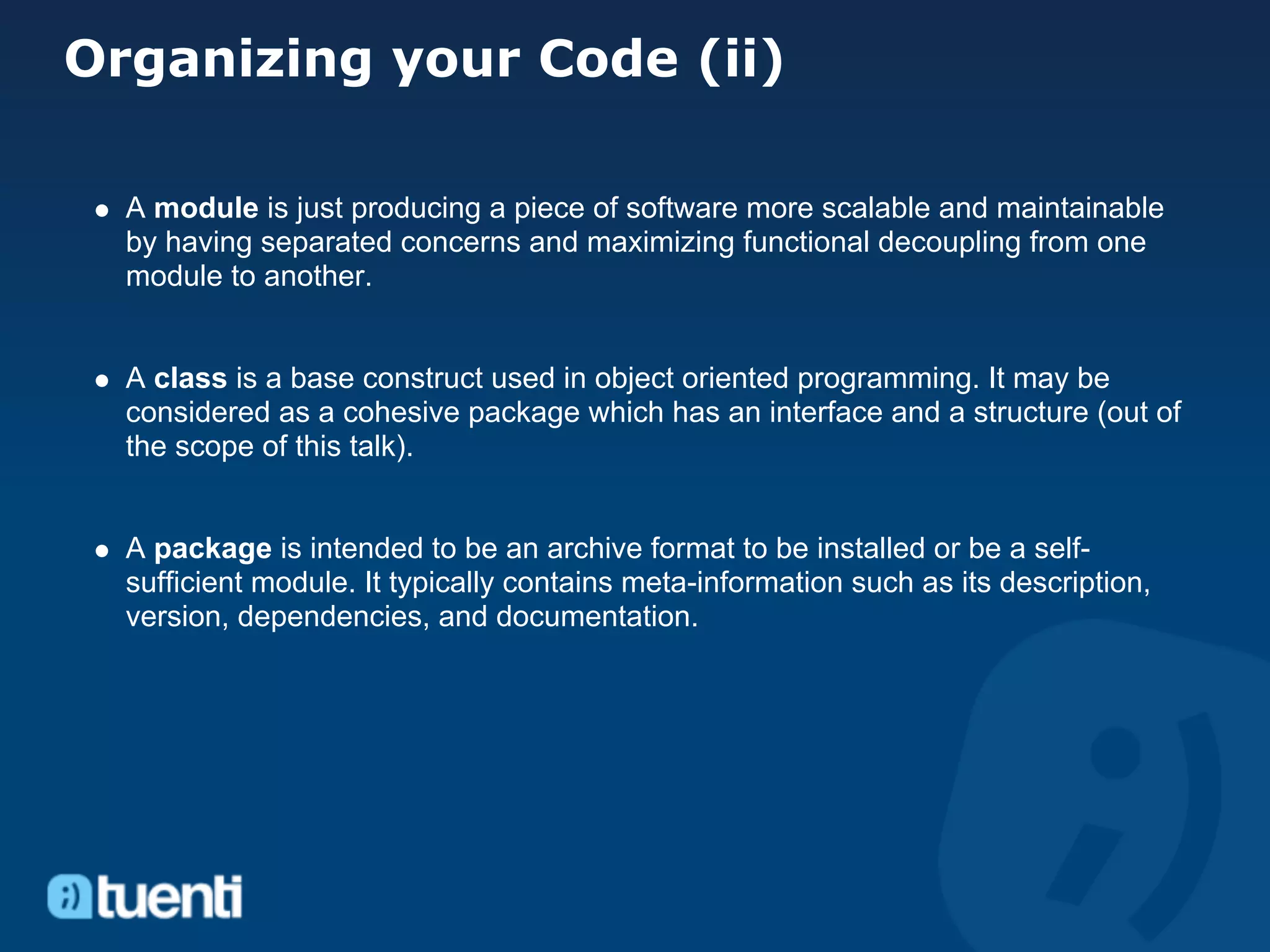 Organizing your Code (ii)

  A module is just producing a piece of software more scalable and maintainable
  by having separated concerns and maximizing functional decoupling from one
  module to another.


  A class is a base construct used in object oriented programming. It may be
  considered as a cohesive package which has an interface and a structure (out of
  the scope of this talk).


  A package is intended to be an archive format to be installed or be a self-
  sufficient module. It typically contains meta-information such as its description,
  version, dependencies, and documentation.
 