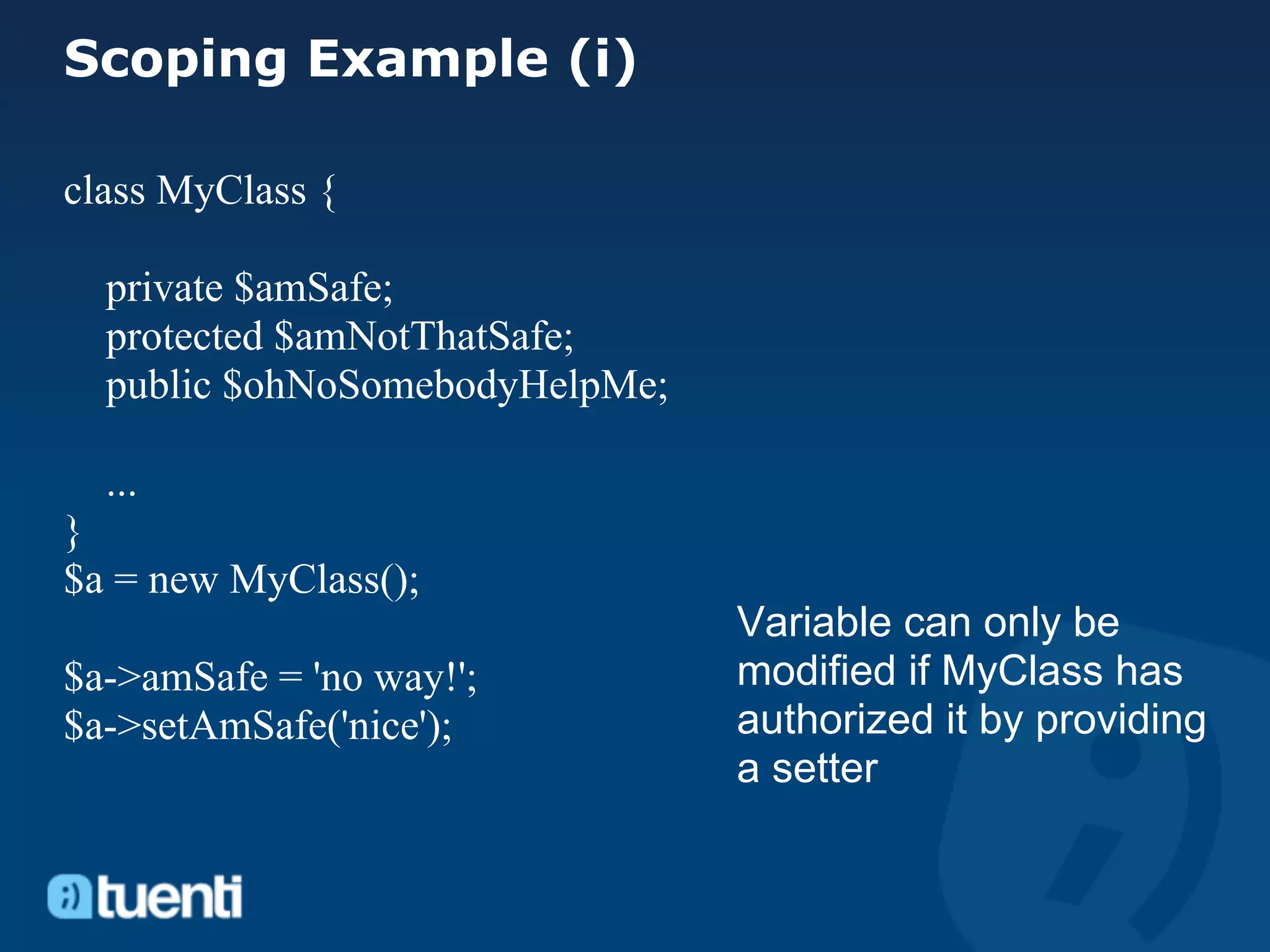 Scoping Example (i)

class MyClass {

  private $amSafe;
  protected $amNotThatSafe;
  public $ohNoSomebodyHelpMe;

  ...
}
$a = new MyClass();
                                Variable can only be
$a->amSafe = 'no way!';         modified if MyClass has
$a->setAmSafe('nice');          authorized it by providing
                                a setter
 