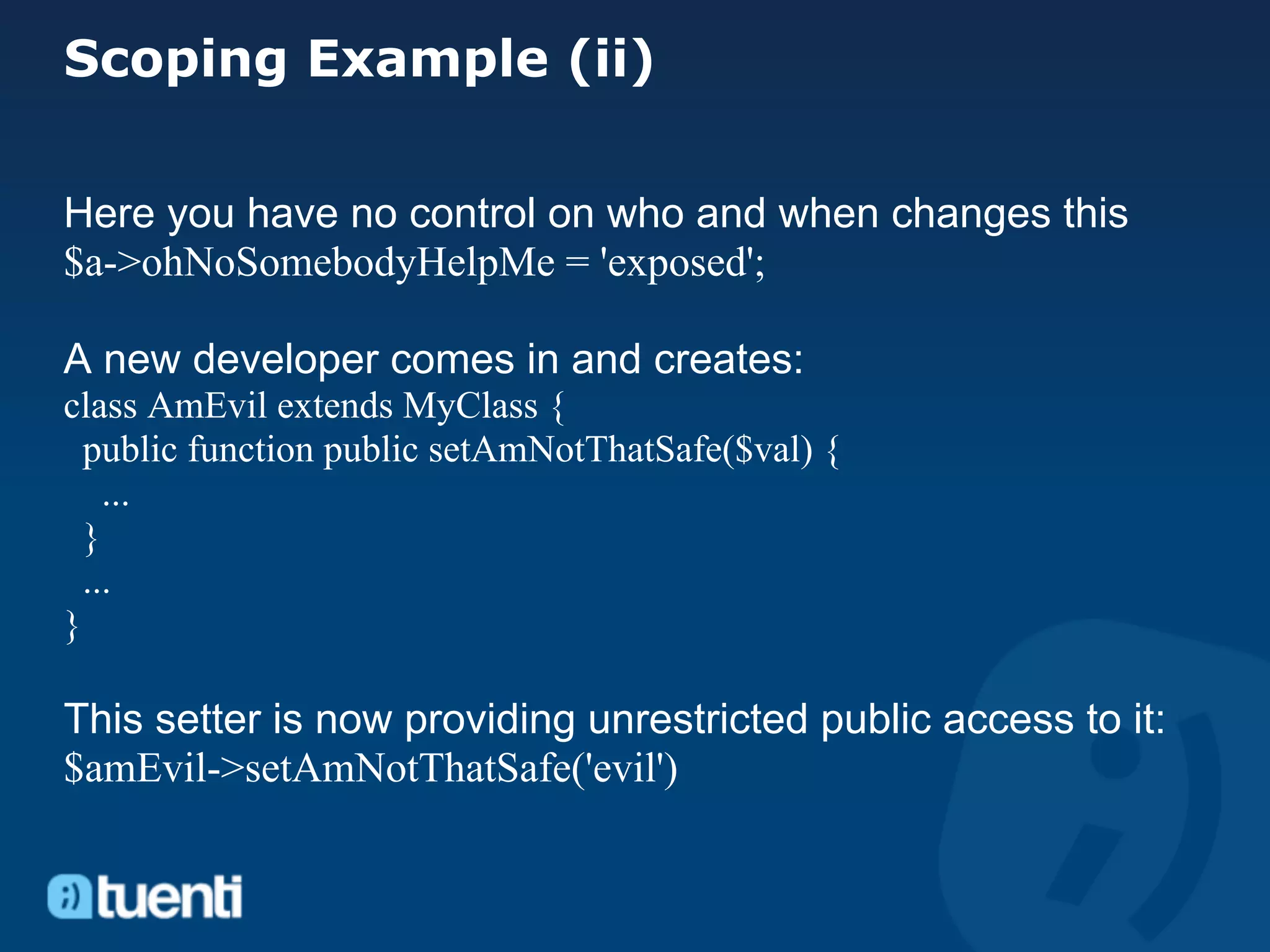 Scoping Example (ii)

Here you have no control on who and when changes this
$a->ohNoSomebodyHelpMe = 'exposed';

A new developer comes in and creates:
class AmEvil extends MyClass {
  public function public setAmNotThatSafe($val) {
    ...
  }
  ...
}

This setter is now providing unrestricted public access to it:
$amEvil->setAmNotThatSafe('evil')
 