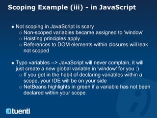 Scoping Example (iii) - in JavaScript

  Not scoping in JavaScript is scary
     Non-scoped variables became assigned to 'window'
     Hoisting principles apply
     References to DOM elements within closures will leak
     not scoped

  Typo variables --> JavaScript will never complain, it will
  just create a new global variable in 'window' for you :)
      If you get in the habit of declaring variables within a
      scope, your IDE will be on your side
      NetBeans highlights in green if a variable has not been
      declared within your scope.
 