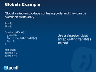 Globals Example

Global variables produce confusing code and they can be
overriden mistakenly
$a = 1;
$b = 1;

function myFunc() {
  global $a;                       Use a singleton class
  $a = 2; // or $GLOBALS['a']
  $b = 2;
                                   encapsulating variables
}                                  instead

myFunc();
echo $a; // 2
echo $b; // 1
 