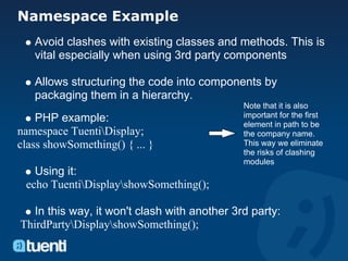 Namespace Example
   Avoid clashes with existing classes and methods. This is
   vital especially when using 3rd party components

   Allows structuring the code into components by
   packaging them in a hierarchy.
                                              Note that it is also
    PHP example:                              important for the first
                                              element in path to be
namespace TuentiDisplay;                     the company name.
class showSomething() { ... }                 This way we eliminate
                                              the risks of clashing
                                              modules
   Using it:
 echo TuentiDisplayshowSomething();

   In this way, it won't clash with another 3rd party:
ThirdPartyDisplayshowSomething();
 