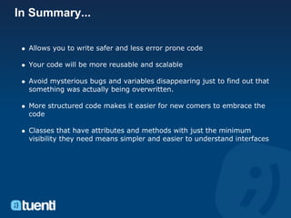 In Summary...

  Allows you to write safer and less error prone code

  Your code will be more reusable and scalable

  Avoid mysterious bugs and variables disappearing just to find out that
  something was actually being overwritten.

  More structured code makes it easier for new comers to embrace the
  code

  Classes that have attributes and methods with just the minimum
  visibility they need means simpler and easier to understand interfaces
 