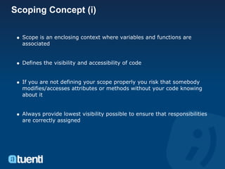 Scoping Concept (i)

  Scope is an enclosing context where variables and functions are
  associated


  Defines the visibility and accessibility of code


  If you are not defining your scope properly you risk that somebody
  modifies/accesses attributes or methods without your code knowing
  about it


  Always provide lowest visibility possible to ensure that responsibilities
  are correctly assigned
 