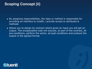 Scoping Concept (ii)


  By assigning responsibilities, the class or method is responsible for
  providing an interface to modify / provide access to attributes &
  methods
  Allows you to design by contract where given an input you will get an
  output. The encapsulated code will execute, as part of the contract, all
  pre-conditions, perform the action, all post-conditions and produce the
  output in the agreed format
 