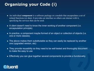 Organizing your Code (i)

  An individual component is a software package or a module that encapsulates a set of
  related functions (or data). It provides an interface so others can interact with it,
  specifying the services that can be used.

  A client doesn't need to know the inner working of another component (i.e.
  encapsulation principle)

  In practice, a component maybe formed of an object or collection of objects (i.e.
  one or more classes).

  The above makes them substitutable so they can easily be replaced by another
  one (upgraded version, etc)

  They provide reusability so they need to be well tested and thoroughly document
  to make the easy to use

  Effectively you can glue together several components to provide a functionality
 