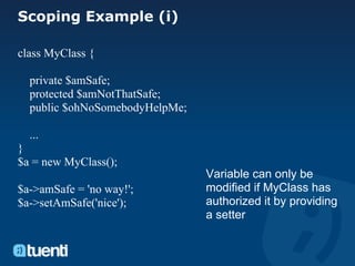 Scoping Example (i)

class MyClass {

  private $amSafe;
  protected $amNotThatSafe;
  public $ohNoSomebodyHelpMe;

  ...
}
$a = new MyClass();
                                Variable can only be
$a->amSafe = 'no way!';         modified if MyClass has
$a->setAmSafe('nice');          authorized it by providing
                                a setter
 