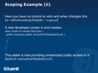 Scoping Example (ii)

Here you have no control on who and when changes this
$a->ohNoSomebodyHelpMe = 'exposed';

A new developer comes in and creates:
class AmEvil extends MyClass {
  public function public setAmNotThatSafe($val) {
    ...
  }
  ...
}

This setter is now providing unrestricted public access to it:
$amEvil->setAmNotThatSafe('evil')
 