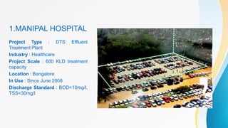 Project Type : DTS Effluent
Treatment Plant
Industry : Healthcare
Project Scale : 600 KLD treatment
capacity
Location : Bangalore
In Use : Since June 2008
Discharge Standard : BOD<10mg/l,
TSS<30mg/l
1.MANIPAL HOSPITAL
 
