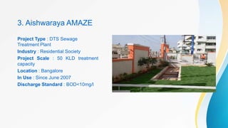 3. Aishwaraya AMAZE
Project Type : DTS Sewage
Treatment Plant
Industry : Residential Society
Project Scale : 50 KLD treatment
capacity
Location : Bangalore
In Use : Since June 2007
Discharge Standard : BOD<10mg/l
 