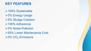 KEY FEATURES
100% Sustainable
0% Energy Usage
5% Sludge Creation
100% Adherence
0% Noise Pollution
93% Lower Maintenance Cost
0% CO2 Emissions
 