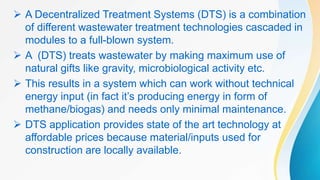  A Decentralized Treatment Systems (DTS) is a combination
of different wastewater treatment technologies cascaded in
modules to a full-blown system.
 A (DTS) treats wastewater by making maximum use of
natural gifts like gravity, microbiological activity etc.
 This results in a system which can work without technical
energy input (in fact it’s producing energy in form of
methane/biogas) and needs only minimal maintenance.
 DTS application provides state of the art technology at
affordable prices because material/inputs used for
construction are locally available.
 