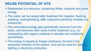 REUSE POTENTIAL OF DTS
Wastewater is a resource, containing Water, nutrients and some
energy.
The water can be reused after treatment for irrigation, flushing,
washing, cooling/heating, after respective polishing modules are
introduced.
The mineralized sludge gets periodically removed from the
tanks, and becomes after some further treatment (e.g. co-
composting with organic material) a valuable soil conditioner
and fertilizer.
The energy is tapped as biogas (methane), formed in the
anaerobic modules of the system, and can be used for cooking,
lighting or electricity production.
 