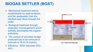 BIOGAS SETTLER (BGST)
 Mechanical treatment retains
contaminants by sedimentation,
and the wastewater from the
clarified layer flows through the
outlet
 Biological treatment through
anaerobic microorganisms which
partially decompose the organic
pollutants.
 The surplus of activated sludge
produced has to be removed in
intervals of 18 to 24 months.
 Efficiency - BOD reduction 25%-
40%
 