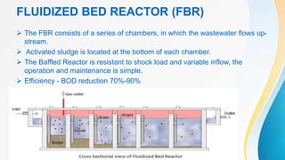 FLUIDIZED BED REACTOR (FBR)
 The FBR consists of a series of chambers, in which the wastewater flows up-
stream.
 Activated sludge is located at the bottom of each chamber.
 The Baffled Reactor is resistant to shock load and variable inflow, the
operation and maintenance is simple.
 Efficiency - BOD reduction 70%-90%
 
