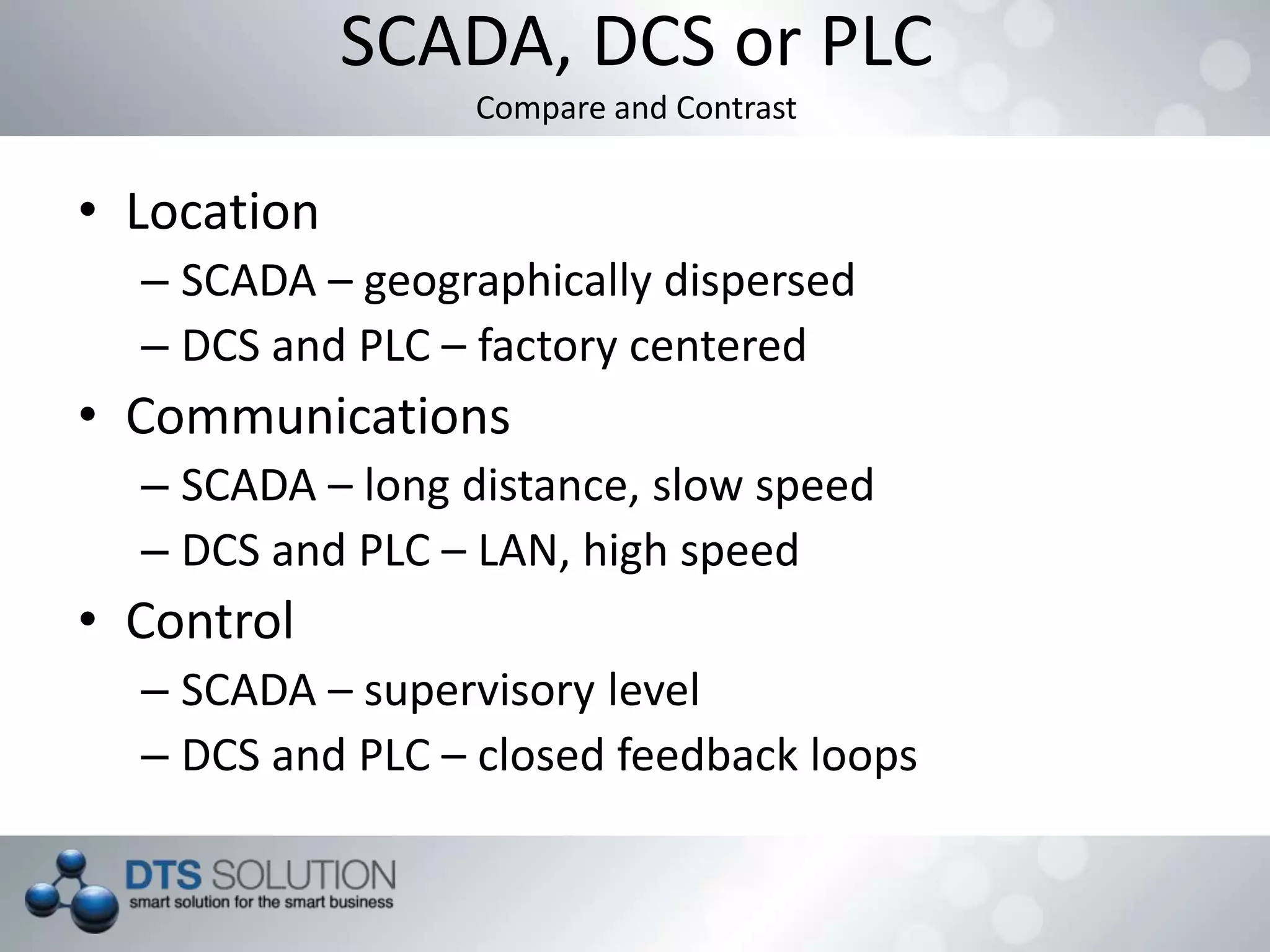 SCADA, DCS or PLC
Compare and Contrast
• Location
– SCADA – geographically dispersed
– DCS and PLC – factory centered
• Communications
– SCADA – long distance, slow speed
– DCS and PLC – LAN, high speed
• Control
– SCADA – supervisory level
– DCS and PLC – closed feedback loops
 