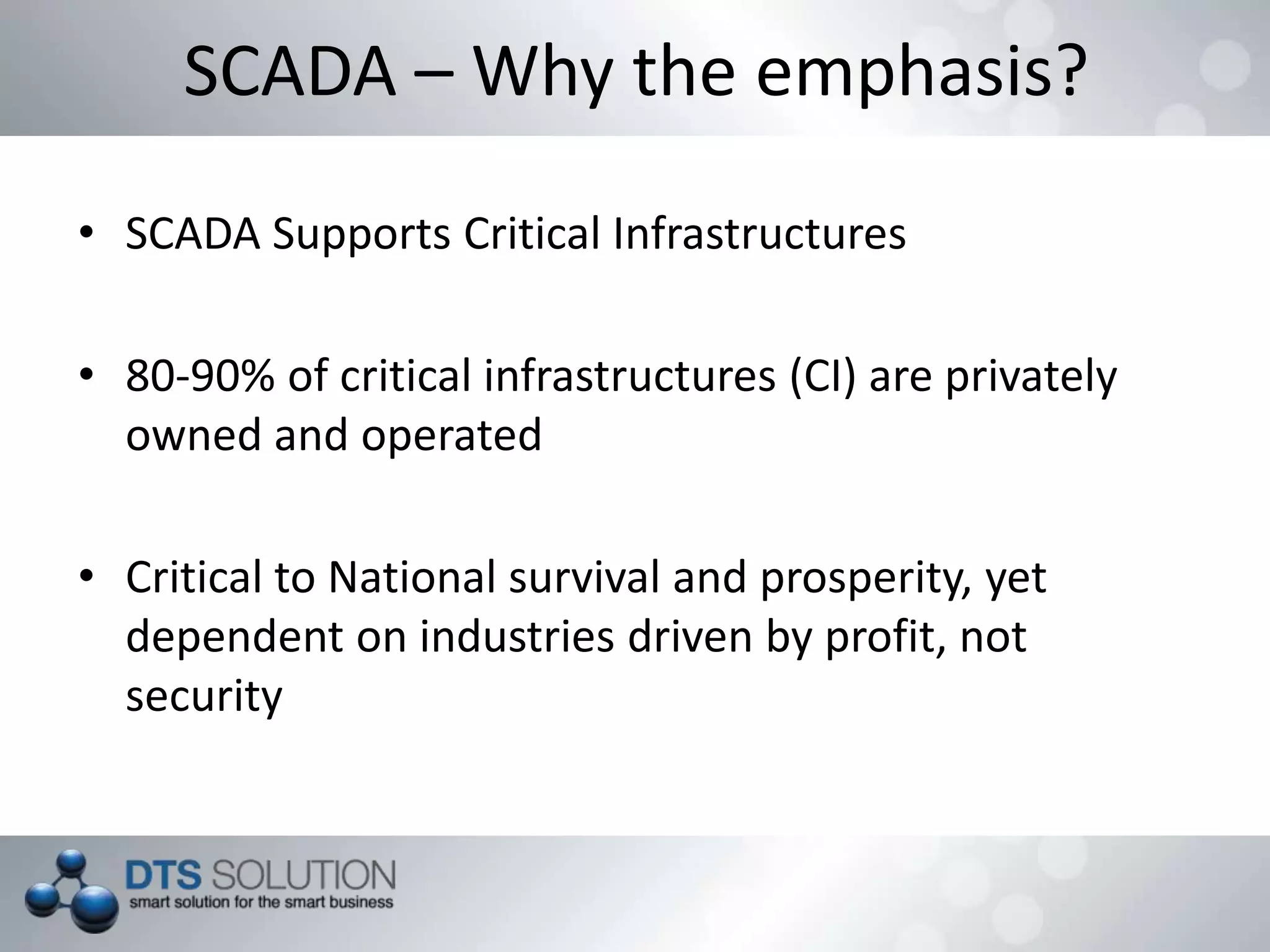 SCADA – Why the emphasis?
• SCADA Supports Critical Infrastructures
• 80-90% of critical infrastructures (CI) are privately
owned and operated
• Critical to National survival and prosperity, yet
dependent on industries driven by profit, not
security
 